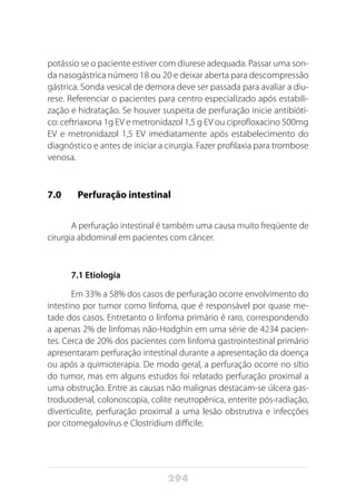 294
potássio se o paciente estiver com diurese adequada. Passar uma son-
da nasogástrica número 18 ou 20 e deixar aberta para descompressão
gástrica. Sonda vesical de demora deve ser passada para avaliar a diu-
rese. Referenciar o pacientes para centro especializado após estabili-
zação e hidratação. Se houver suspeita de perfuração inicie antibióti-
co: ceftriaxona 1g EV e metronidazol 1,5 g EV ou ciprofloxacino 500mg
EV e metronidazol 1,5 EV imediatamente após estabelecimento do
diagnóstico e antes de iniciar a cirurgia. Fazer profilaxia para trombose
venosa.
7.0 	 Perfuração intestinal
A perfuração intestinal é também uma causa muito freqüente de
cirurgia abdominal em pacientes com câncer.
7.1 Etiologia
Em 33% a 58% dos casos de perfuração ocorre envolvimento do
intestino por tumor como linfoma, que é responsável por quase me-
tade dos casos. Entretanto o linfoma primário é raro, correspondendo
a apenas 2% de linfomas não-Hodghin em uma série de 4234 pacien-
tes. Cerca de 20% dos pacientes com linfoma gastrointestinal primário
apresentaram perfuração intestinal durante a apresentação da doença
ou após a quimioterapia. De modo geral, a perfuração ocorre no sítio
do tumor, mas em alguns estudos foi relatado perfuração proximal a
uma obstrução. Entre as causas não malignas destacam-se úlcera gas-
troduodenal, colonoscopia, colite neutropênica, enterite pós-radiação,
diverticulite, perfuração proximal a uma lesão obstrutiva e infecções
por citomegalovírus e Clostridium difficile.
 