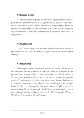 295
7.2 Quadro Clínico
A sintomatologia da perfuração de uma víscera abdominal é tí-
pica de uma peritonite generalizada, podendo-se observar dor abdo-
minal constante e aguda, defesa abdominal, íleo paralítico, distensão
abdominal, febre e leucocitose. Pacientes que fazem quimioterapia ou
uso de esteróides podem não apresentar esses sintomas, dificultando o
diagnóstico.
7.3 Investigação
O raio X de abdome pode mostrar níveis hidroaéreos e pneumo-
peritôneo, contudo cerca de metade dos pacientes não apresenta essa
alteração.
7.4 Tratamento
Deve-se puncionar uma veia de grosso calibre com jelco e hidra-
tar adequadamente o pacientes e reposição eletrolítica. Reposição de
potássio se o paciente estiver com diurese inadequada. Passar uma son-
da nasogástrica número 18 ou 20 e deixar aberta para descompressão
gástrica. Sonda vesical de demora se estiver sem diurese. Referenciar
o pacientes para centro especializado após estabilização e hidratação.
Iniciar antibiótico: ceftriaxona 1g EV e metronidazol 1,5 g EV ou ciproflo-
xacino 500mg EV e metronidazol 1,5 g EV. Uma vez estabalecido que o
caso é cirúrgico iniciar analgesia: dipirona 3cc EV + tramadol 100mg +
SF 100ml EV ou morfina 10mg EV lento.
 
