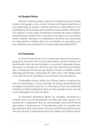297
8.2 Quadro Clínico
Diversos sintomas podem surgir em conseqüência da SLT, sendo
a lesão renal aguda o mais comum. A lesão renal aguda pode levar a
uma sobrecarga de liquido e edema pulmonar; a hipercalemia ou hi-
perfosfatemia, intensificadas por insuficiência renal, podem induzir arrit-
mia cardíaca e morte súbita. Finalmente, anomalias de cálcio e fosfatos
frequentemente podem levar a câimbras musculares ou a convulsões.
Ocorre também alteração no metabolismo do ácido úrico resultando
em hiperuricemia. Acidose lática foi encontrada em associação com
esta síndrome e sua extensão foi correlacionada à gravidade da SLT.
8.3 Tratamento
O reconhecimento do risco e a prevenção são essenciais para o
tratamento. Pacientes com risco de desenvolver a síndrome devem ser
identificados antes da quimioterapia e, se possível, hidratação intrave-
nosa deve ser iniciada 24 a 48 horas antes do tratamento quimioterá-
pico. A hidratação venosa tem por objetivo manter um débito urinário
adequado permitindo a eliminação do ácido úrico e dos fosfatos pela
urina, além de tentar normalizar a concentração sérica de potássio.
Os eletrólitos séricos, ácido úrico, fósforo, cálcio e creatinina de-
vem ser monitorados a curtos intervalos de tempo (dependendo das
condições do paciente) durante 3 a 4 dias após o início do tratamento
citotóxico. O eletrocardiograma deve ser feito quando houver risco de
ocorrer alterações nos níveis de cálcio.
As desordens eletrolíticas devem ser corrigidas, tomando-se o
cuidado com o uso de bicarbonato de sódio que pode agravar a hi-
pocalcemia. O alopurinol deve ser administrado concomitantemente
para reduzir a hiperuricemia. A hipocalcemia pode ser corrigida com
gluconato de cálcio intravenoso e em casos persistentes pode-se lançar
mão do calcitriol. A hipercalemia deve ser tratada com “sodium-potas-
 