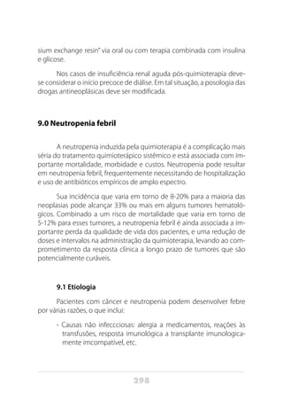 298
sium exchange resin” via oral ou com terapia combinada com insulina
e glicose.
Nos casos de insuficiência renal aguda pós-quimioterapia deve-
se considerar o início precoce de diálise. Em tal situação, a posologia das
drogas antineoplásicas deve ser modificada.
9.0 Neutropenia febril
A neutropenia induzida pela quimioterapia é a complicação mais
séria do tratamento quimioterápico sistêmico e está associada com im-
portante mortalidade, morbidade e custos. Neutropenia pode resultar
em neutropenia febril, frequentemente necessitando de hospitalização
e uso de antibióticos empíricos de amplo espectro.
Sua incidência que varia em torno de 8-20% para a maioria das
neoplasias pode alcançar 33% ou mais em alguns tumores hematoló-
gicos. Combinado a um risco de mortalidade que varia em torno de
5-12% para esses tumores, a neutropenia febril é ainda associada a im-
portante perda da qualidade de vida dos pacientes, e uma redução de
doses e intervalos na administração da quimioterapia, levando ao com-
prometimento da resposta clínica a longo prazo de tumores que são
potencialmente curáveis.
9.1 Etiologia
Pacientes com câncer e neutropenia podem desenvolver febre
por várias razões, o que inclui:
- Causas não infeccciosas: alergia a medicamentos, reações às
transfusões, resposta imunológica a transplante imunologica-
mente imcompatível, etc.
 