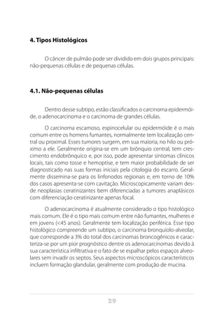 29
4. Tipos Histológicos
O câncer de pulmão pode ser dividido em dois grupos principais:
não-pequenas células e de pequenas células.
4.1. Não-pequenas células
Dentro desse subtipo, estão classificados o carcinoma epidermói-
de, o adenocarcinoma e o carcinoma de grandes células.
O carcinoma escamoso, espinocelular ou epidermóide é o mais
comum entre os homens fumantes, normalmente tem localização cen-
tral ou proximal. Esses tumores surgem, em sua maioria, no hilo ou pró-
ximo a ele. Geralmente origina-se em um brônquio central, tem cres-
cimento endobrônquico e, por isso, pode apresentar sintomas clínicos
locais, tais como tosse e hemoptise, e tem maior probabilidade de ser
diagnosticado nas suas formas iniciais pela citologia do escarro. Geral-
mente dissemina-se para os linfonodos regionais e, em torno de 10%
dos casos apresenta-se com cavitação. Microscopicamente variam des-
de neoplasias ceratinizantes bem diferenciadas a tumores anaplásicos
com diferenciação ceratinizante apenas focal.
O adenocarcinoma é atualmente considerado o tipo histológico
mais comum. Ele é o tipo mais comum entre não fumantes, mulheres e
em jovens (<45 anos). Geralmente tem localização periférica. Esse tipo
histológico compreende um subtipo, o carcinoma bronquíolo-alveolar,
que corresponde a 3% do total dos carcinomas broncogênicos e carac-
teriza-se por um pior prognóstico dentre os adenocarcinomas devido à
sua característica infiltrativa e o fato de se espalhar pelos espaços alveo-
lares sem invadir os septos. Seus aspectos microscópicos característicos
incluem formação glandular, geralmente com produção de mucina.
 