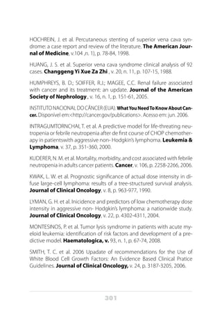 301
HOCHREIN, J. et al. Percutaneous stenting of superior vena cava syn-
drome: a case report and review of the literature. The American Jour-
nal of Medicine, v.104 ,n. 1), p. 78-84, 1998.
HUANG, J. S. et al. Superior vena cava syndrome clinical analysis of 92
cases. Changgeng Yi Xue Za Zhi , v. 20, n. 11, p. 107-15, 1988.
HUMPHREYS, B. D.; SOIFFER, R.J.; MAGEE, C.C. Renal failure associated
with cancer and its treatment: an update. Journal of the American
Society of Nephrology., v. 16, n. 1, p. 151-61, 2005.
INSTITUTO NACIONAL DO CÂNCER (EUA). WhatYouNeedToKnowAboutCan-
cer. Disponível em:<http://cancer.gov/publications>. Acesso em: jun. 2006.
INTRAGUMTORNCHAI, T. et al. A predictive model for life-threating neu-
tropenia or febrile neutropenia after de first course of CHOP chemother-
apy in patientswith aggressive non- Hodgkin’s lymphoma. Leukemia &
Lymphoma, v. 37, p. 351-360, 2000.
KUDERER, N. M. et al. Mortality, morbidity, and cost associated with febrile
neutropenia in adults cancer patients. Cancer, v. 106, p. 2258-2266, 2006.
KWAK, L. W. et al. Prognostic significance of actual dose intensity in di-
fuse large-cell lymphoma: results of a tree-structured survival analysis.
Journal of Clinical Oncology, v. 8, p. 963-977, 1990.
LYMAN, G. H. et al. Inicidence and predictors of low chemotherapy dose
intensity in aggressive non- Hodgkin’s lymphoma: a nationwide study.
Journal of Clinical Oncology, v. 22, p. 4302-4311, 2004.
MONTESINOS, P. et al. Tumor lysis syndrome in patients with acute my-
eloid leukemia: identification of risk factors and development of a pre-
dictive model. Haematologica, v. 93, n. 1, p. 67-74, 2008.
SMITH, T. C. et al. 2006 Upadate of recommendations for the Use of
White Blood Cell Growth Factors: An Evidence Based Clinical Pratice
Guidelines. Journal of Clinical Oncology, v. 24, p. 3187-3205, 2006.
 