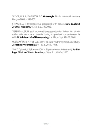 302
SPENSE, R. A. J.; JOHNSTON, P. G. Oncologia. Rio de Janeiro: Guanabara
Koogan,2003. p 351-368.
STEWART, A. F. Hypercalcemia associated with cancer. New England
Journal Medicine, v. 352, p. 373-9, 2005.
TIEFENTHALER, M. et al. Increased lactate production follows loss of mi-
tochondrial membrane potential during apoptosis of human leukaemia
cells. Britsh Journal of Haematology., v. 114, n. 3, p. 574-80, 2001.
VILLACASTIN, B. P et al. Superior vena cava syndrome: radiologic study.
Jornal de Pneumologia, v. 189, p. 293-5, 1991.
YIM, C. D; SANE, S. S; BJARNASON, H. Superior vena cava stenting. Radio-
logic Clinics of North America, v. 38, n. 2, p. 409-24, 2000
 