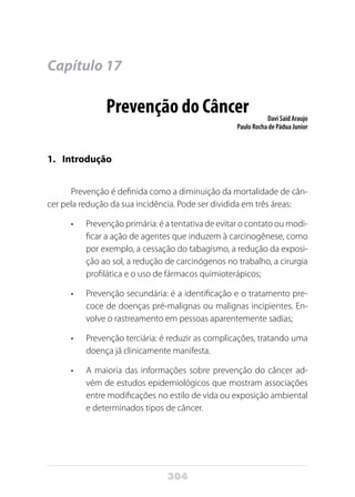 304
Capítulo 17
Prevenção do Câncer Davi Said Araujo
Paulo Rocha de Pádua Junior
1.	Introdução
Prevenção é definida como a diminuição da mortalidade de cân-
cer pela redução da sua incidência. Pode ser dividida em três áreas:
•	 Prevenção primária: é a tentativa de evitar o contato ou modi-
ficar a ação de agentes que induzem à carcinogênese, como
por exemplo, a cessação do tabagismo, a redução da exposi-
ção ao sol, a redução de carcinógenos no trabalho, a cirurgia
profilática e o uso de fármacos quimioterápicos;
•	 Prevenção secundária: é a identificação e o tratamento pre-
coce de doenças pré-malignas ou malignas incipientes. En-
volve o rastreamento em pessoas aparentemente sadias;
•	 Prevenção terciária: é reduzir as complicações, tratando uma
doença já clinicamente manifesta.
•	 A maioria das informações sobre prevenção do câncer ad-
vém de estudos epidemiológicos que mostram associações
entre modificações no estilo de vida ou exposição ambiental
e determinados tipos de câncer.
 