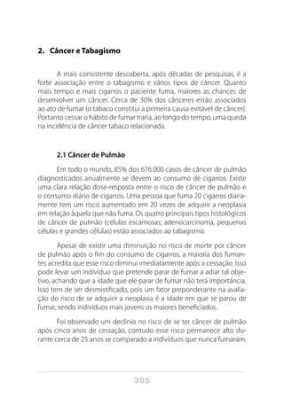 305
2. 	 Câncer e Tabagismo
A mais consistente descoberta, após décadas de pesquisas, é a
forte associação entre o tabagismo e vários tipos de câncer. Quanto
mais tempo e mais cigarros o paciente fuma, maiores as chances de
desenvolver um câncer. Cerca de 30% dos cânceres estão associados
ao ato de fumar (o tabaco constitui a primeira causa evitável de câncer).
Portanto cessar o hábito de fumar traria, ao longo do tempo, uma queda
na incidência de câncer tabaco relacionada.
2.1 Câncer de Pulmão
Em todo o mundo, 85% dos 676.000 casos de câncer de pulmão
diagnosticados anualmente se devem ao consumo de cigarros. Existe
uma clara relação dose-resposta entre o risco de câncer de pulmão e
o consumo diário de cigarros. Uma pessoa que fuma 20 cigarros diaria-
mente tem um risco aumentado em 20 vezes de adquirir a neoplasia
em relação àquela que não fuma. Os quatro principais tipos histológicos
de câncer de pulmão (células escamosas, adenocarcinoma, pequenas
células e grandes células) estão associados ao tabagismo.
Apesar de existir uma diminuição no risco de morte por câncer
de pulmão após o fim do consumo de cigarros, a maioria dos fuman-
tes acredita que esse risco diminui imediatamente após a cessação. Isso
pode levar um indivíduo que pretende parar de fumar a adiar tal obje-
tivo, achando que a idade que ele parar de fumar não terá importância.
Isso tem de ser desmistificado, pois um fator preponderante na avalia-
ção do risco de se adquirir a neoplasia é a idade em que se parou de
fumar, sendo indivíduos mais jovens os maiores beneficiados.
Foi observado um declínio no risco de se ter câncer de pulmão
após cinco anos de cessação, contudo esse risco permanece alto du-
rante cerca de 25 anos se comparado a indivíduos que nunca fumaram.
 