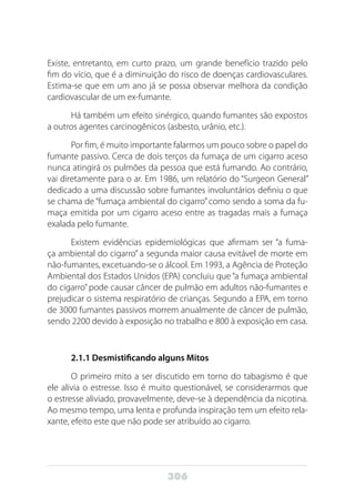 306
Existe, entretanto, em curto prazo, um grande benefício trazido pelo
fim do vício, que é a diminuição do risco de doenças cardiovasculares.
Estima-se que em um ano já se possa observar melhora da condição
cardiovascular de um ex-fumante.
Há também um efeito sinérgico, quando fumantes são expostos
a outros agentes carcinogênicos (asbesto, urânio, etc.).
Por fim, é muito importante falarmos um pouco sobre o papel do
fumante passivo. Cerca de dois terços da fumaça de um cigarro aceso
nunca atingirá os pulmões da pessoa que está fumando. Ao contrário,
vai diretamente para o ar. Em 1986, um relatório do “Surgeon General”
dedicado a uma discussão sobre fumantes involuntários definiu o que
se chama de “fumaça ambiental do cigarro” como sendo a soma da fu-
maça emitida por um cigarro aceso entre as tragadas mais a fumaça
exalada pelo fumante.
Existem evidências epidemiológicas que afirmam ser “a fuma-
ça ambiental do cigarro” a segunda maior causa evitável de morte em
não-fumantes, excetuando-se o álcool. Em 1993, a Agência de Proteção
Ambiental dos Estados Unidos (EPA) concluiu que “a fumaça ambiental
do cigarro” pode causar câncer de pulmão em adultos não-fumantes e
prejudicar o sistema respiratório de crianças. Segundo a EPA, em torno
de 3000 fumantes passivos morrem anualmente de câncer de pulmão,
sendo 2200 devido à exposição no trabalho e 800 à exposição em casa.
2.1.1 Desmistificando alguns Mitos
O primeiro mito a ser discutido em torno do tabagismo é que
ele alivia o estresse. Isso é muito questionável, se considerarmos que
o estresse aliviado, provavelmente, deve-se à dependência da nicotina.
Ao mesmo tempo, uma lenta e profunda inspiração tem um efeito rela-
xante, efeito este que não pode ser atribuído ao cigarro.
 