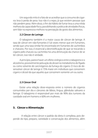 307
Um segundo mito é o fato de se acreditar que o consumo de cigar-
ros leva à perda de peso. Isso não é a regra, já que existem pessoas que
não perdem peso. Além disso, o fim do hábito de fumar leva a uma nítida
melhora da capacidade física, possibilitando a prática de atividades físicas,
sem falar na expressiva melhora na percepção do gosto dos alimentos.
2.2 Câncer de Laringe
O tabagismo também é a maior causa de câncer de laringe. A
taxa de câncer em não-fumantes é 5,6 vezes menor que em fumantes,
sendo que uma taxa similar foi encontrada em fumantes de cachimbos
e charutos. Por isso, é essencial a desmistificação de que se trocando o
cigarro pelo charuto ou cachimbo há uma diminuição da chance de se
ter câncer, isso não é verdade.
A princípio, parece haver um efeito sinérgico entre o tabagismo e o
alcoolismo, possivelmente pela ação do álcool no metabolismo do fígado
ou como solvente de carcinógenos da fumaça do cigarro. O risco de de-
senvolver câncer de laringe é 75% maior em indivíduos que consomem
cigarro e álcool do que aqueles que consomem somente um ou outro.
2.3 Câncer Oral
Existe uma relação dose-resposta entre o número de cigarros
consumidos por dia e cânceres de lábios, língua, glândulas salivares e
faringe. O tabagismo é responsável por mais de 90% dos tumores da
cavidade oral em homens e 60% em mulheres.
3. 	 Câncer e Alimentação
	 A relação entre câncer e padrão da dieta é complexa, pois de-
pende do tipo, preparo, variedade e conservação dos alimentos, além
 