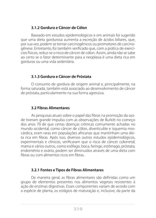 310
3.1.2 Gordura e Câncer de Cólon
Baseado em estudos epidemiológicos e em animais foi sugerido
que uma dieta gordurosa aumenta a excreção de ácidos biliares, que,
por sua vez, podem se tornar carcinogênicos ou promotores de carcino-
gênese. Entretanto, foi também verificado que, com a prática de exercí-
cios físicos, reduz-se o risco de câncer de cólon. Assim, ainda não se sabe
ao certo se o fator determinante para a neoplasia é uma dieta rica em
gorduras ou uma vida sedentária.
		
3.1.3 Gordura e Câncer de Próstata
O consumo de gordura de origem animal e, principalmente, na
forma saturada, também está associado ao desenvolvimento de câncer
de próstata, particularmente na sua forma agressiva.
3.2 Fibras Alimentares
As pesquisas atuais sobre o papel das fibras na promoção da saú-
de tiveram grande impulso com as observações de Burkitt no começo
dos anos 70 de que certas doenças crônicas comumente achadas no
mundo ocidental, como câncer de cólon, diverticulite e isquemia mio-
cárdica, eram raras em populações africanas que mantinham uma die-
ta rica em fibras. Após isso, diversos outros estudos epidemiológicos,
experimentais e clínicos, verificaram que o risco de câncer colorretal,
mama e vários outros, como esôfago, boca, faringe, estômago, próstata,
endométrio e ovário, podem ser diminuídos através de uma dieta com
fibras ou com alimentos ricos em fibras.
3.2.1 Fontes e Tipos de Fibras Alimentares
De maneira geral, as fibras alimentares são definidas como um
grupo de elementos presentes nos alimentos vegetais resistentes à
ação de enzimas digestivas. Esses componentes variam de acordo com
a espécie de planta, os estágios de maturação e, inclusive, da parte da
 