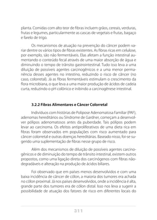 311
planta. Comidas com alto teor de fibras incluem grãos, cereais, verduras,
frutas e legumes, particularmente as cascas de vegetais e frutas, bagaço
e farelo de trigo.
Os mecanismos de atuação na prevenção do câncer podem va-
riar dentre os vários tipos de fibras existentes. As fibras ricas em celulose,
por exemplo, são não fermentáveis. Elas afetam a função intestinal au-
mentando o conteúdo fecal através de uma maior absorção de água e
diminuindo o tempo de trânsito gastrointestinal. Tudo isso leva a uma
diluição de possíveis agentes carcinogênicos e a uma menor perma-
nência desses agentes no intestino, reduzindo o risco de câncer (no
caso, colorretal). Já as fibras fermentáveis estimulam o crescimento da
flora microbiana, o que leva a uma maior produção de ácidos de cadeia
curta, reduzindo o pH colônico e inibindo a carcinogênese intestinal.
3.2.2 Fibras Alimentares e Câncer Colorretal
Indivíduos com histórias de Polipose Adenomatosa Familiar (PAF),
adenomas hereditários ou Síndrome de Gardner, começam a desenvol-
ver pólipos adenomatosos antes da puberdade. Tais pólipos podem
levar ao carcinoma. Os efeitos antiproliferativos de uma dieta rica em
fibras foram observados em populações com risco aumentado para
câncer colorretal e outras doenças hereditárias. Baseado nisso, foi-se su-
gerido uma suplementação de fibras nesse grupo de risco.
Além dos mecanismos de diluição de possíveis agentes carcino-
gênicos e de diminuição do tempo de trânsito intestinal, existem outros
propostos, como uma ligação direta dos carcinógenos com fibras não-
degradáveis e alteração na produção de ácidos biliares.
Foi observado que em países menos desenvolvidos e com uma
baixa incidência de câncer de cólon, a maioria dos tumores era achada
no cólon proximal. Já nos países desenvolvidos, onde a incidência é alta,
grande parte dos tumores era de cólon distal. Isso nos leva a sugerir a
possibilidade de atuação dos fatores de risco em diferentes locais do
 