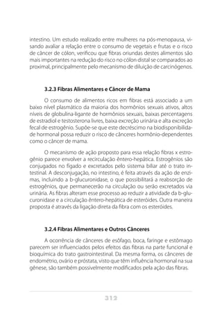 312
intestino. Um estudo realizado entre mulheres na pós-menopausa, vi-
sando avaliar a relação entre o consumo de vegetais e frutas e o risco
de câncer de cólon, verificou que fibras oriundas destes alimentos são
mais importantes na redução do risco no cólon distal se comparados ao
proximal, principalmente pelo mecanismo de diluição de carcinógenos.
3.2.3 Fibras Alimentares e Câncer de Mama
O consumo de alimentos ricos em fibras está associado a um
baixo nível plasmático da maioria dos hormônios sexuais ativos, altos
níveis de globulina-ligante de hormônios sexuais, baixas percentagens
de estradiol e testosterona livres, baixa excreção urinária e alta excreção
fecal de estrogênio. Supõe-se que este decréscimo na biodisponibilida-
de hormonal possa reduzir o risco de cânceres hormônio-dependentes
como o câncer de mama.
O mecanismo de ação proposto para essa relação fibras x estro-
gênio parece envolver a recirculação êntero-hepática. Estrogênios são
conjugados no fígado e excretados pelo sistema biliar até o trato in-
testinal. A desconjugação, no intestino, é feita através da ação de enzi-
mas, incluindo a b-glucuronidase, o que possibilitará a reabsorção de
estrogênios, que permanecerão na circulação ou serão excretados via
urinária. As fibras alteram esse processo ao reduzir a atividade da b-glu-
curonidase e a circulação êntero-hepática de esteróides. Outra maneira
proposta é através da ligação direta da fibra com os esteróides.
3.2.4 Fibras Alimentares e Outros Cânceres
A ocorrência de cânceres de esôfago, boca, faringe e estômago
parecem ser influenciados pelos efeitos das fibras na parte funcional e
bioquímica do trato gastrointestinal. Da mesma forma, os cânceres de
endométrio, ovário e próstata, visto que têm influência hormonal na sua
gênese, são também possivelmente modificados pela ação das fibras.
 