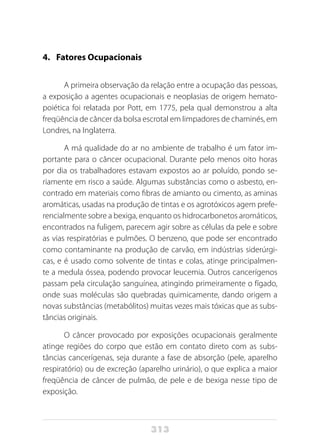 313
4. 	 Fatores Ocupacionais
A primeira observação da relação entre a ocupação das pessoas,
a exposição a agentes ocupacionais e neoplasias de origem hemato-
poiética foi relatada por Pott, em 1775, pela qual demonstrou a alta
freqüência de câncer da bolsa escrotal em limpadores de chaminés, em
Londres, na Inglaterra.
A má qualidade do ar no ambiente de trabalho é um fator im-
portante para o câncer ocupacional. Durante pelo menos oito horas
por dia os trabalhadores estavam expostos ao ar poluído, pondo se-
riamente em risco a saúde. Algumas substâncias como o asbesto, en-
contrado em materiais como fibras de amianto ou cimento, as aminas
aromáticas, usadas na produção de tintas e os agrotóxicos agem prefe-
rencialmente sobre a bexiga, enquanto os hidrocarbonetos aromáticos,
encontrados na fuligem, parecem agir sobre as células da pele e sobre
as vias respiratórias e pulmões. O benzeno, que pode ser encontrado
como contaminante na produção de carvão, em indústrias siderúrgi-
cas, e é usado como solvente de tintas e colas, atinge principalmen-
te a medula óssea, podendo provocar leucemia. Outros cancerígenos
passam pela circulação sanguínea, atingindo primeiramente o fígado,
onde suas moléculas são quebradas quimicamente, dando origem a
novas substâncias (metabólitos) muitas vezes mais tóxicas que as subs-
tâncias originais.
O câncer provocado por exposições ocupacionais geralmente
atinge regiões do corpo que estão em contato direto com as subs-
tâncias cancerígenas, seja durante a fase de absorção (pele, aparelho
respiratório) ou de excreção (aparelho urinário), o que explica a maior
freqüência de câncer de pulmão, de pele e de bexiga nesse tipo de
exposição.
 