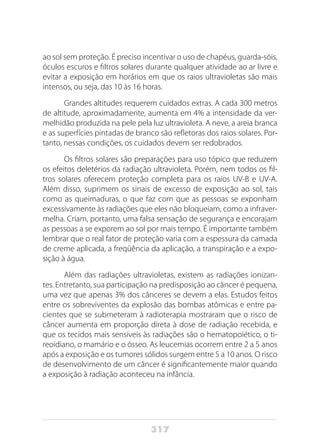 317
ao sol sem proteção. É preciso incentivar o uso de chapéus, guarda-sóis,
óculos escuros e filtros solares durante qualquer atividade ao ar livre e
evitar a exposição em horários em que os raios ultravioletas são mais
intensos, ou seja, das 10 às 16 horas.
Grandes altitudes requerem cuidados extras. A cada 300 metros
de altitude, aproximadamente, aumenta em 4% a intensidade da ver-
melhidão produzida na pele pela luz ultravioleta. A neve, a areia branca
e as superfícies pintadas de branco são refletoras dos raios solares. Por-
tanto, nessas condições, os cuidados devem ser redobrados.
Os filtros solares são preparações para uso tópico que reduzem
os efeitos deletérios da radiação ultravioleta. Porém, nem todos os fil-
tros solares oferecem proteção completa para os raios UV-B e UV-A.
Além disso, suprimem os sinais de excesso de exposição ao sol, tais
como as queimaduras, o que faz com que as pessoas se exponham
excessivamente às radiações que eles não bloqueiam, como a infraver-
melha. Criam, portanto, uma falsa sensação de segurança e encorajam
as pessoas a se exporem ao sol por mais tempo. É importante também
lembrar que o real fator de proteção varia com a espessura da camada
de creme aplicada, a freqüência da aplicação, a transpiração e a expo-
sição à água.
Além das radiações ultravioletas, existem as radiações ionizan-
tes. Entretanto, sua participação na predisposição ao câncer é pequena,
uma vez que apenas 3% dos cânceres se devem a elas. Estudos feitos
entre os sobreviventes da explosão das bombas atômicas e entre pa-
cientes que se submeteram à radioterapia mostraram que o risco de
câncer aumenta em proporção direta à dose de radiação recebida, e
que os tecidos mais sensíveis às radiações são o hematopoiético, o ti-
reoidiano, o mamário e o ósseo. As leucemias ocorrem entre 2 a 5 anos
após a exposição e os tumores sólidos surgem entre 5 a 10 anos. O risco
de desenvolvimento de um câncer é significantemente maior quando
a exposição à radiação aconteceu na infância.
 