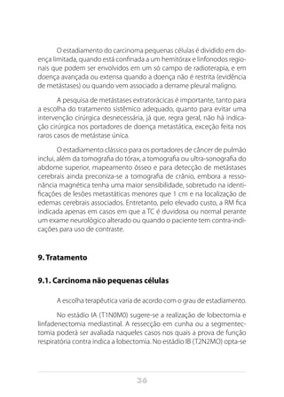 36
O estadiamento do carcinoma pequenas células é dividido em do-
ença limitada, quando está confinada a um hemitórax e linfonodos regio-
nais que podem ser envolvidos em um só campo de radioterapia, e em
doença avançada ou extensa quando a doença não é restrita (evidência
de metástases) ou quando vem associado a derrame pleural maligno.
A pesquisa de metástases extratorácicas é importante, tanto para
a escolha do tratamento sistêmico adequado, quanto para evitar uma
intervenção cirúrgica desnecessária, já que, regra geral, não há indica-
ção cirúrgica nos portadores de doença metastática, exceção feita nos
raros casos de metástase única.
O estadiamento clássico para os portadores de câncer de pulmão
inclui, além da tomografia do tórax, a tomografia ou ultra-sonografia do
abdome superior, mapeamento ósseo e para detecção de metástases
cerebrais ainda preconiza-se a tomografia de crânio, embora a resso-
nância magnética tenha uma maior sensibilidade, sobretudo na identi-
ficações de lesões metastáticas menores que 1 cm e na localização de
edemas cerebrais associados. Entretanto, pelo elevado custo, a RM fica
indicada apenas em casos em que a TC é duvidosa ou normal perante
um exame neurológico alterado ou quando o paciente tem contra-indi-
cações para uso de contraste.
9. Tratamento
9.1. Carcinoma não pequenas células
A escolha terapêutica varia de acordo com o grau de estadiamento.
No estádio IA (T1N0M0) sugere-se a realização de lobectomia e
linfadenectomia mediastinal. A ressecção em cunha ou a segmentec-
tomia poderá ser avaliada naqueles casos nos quais a prova de função
respiratória contra indica a lobectomia. No estádio IB (T2N2MO) opta-se
 