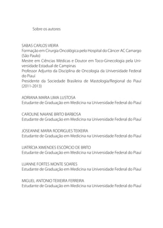 Sobre os autores
SABAS CARLOS VIEIRA
Formação em Cirurgia Oncológica pelo Hospital do Câncer AC Camargo
(São Paulo)
Mestre em Ciências Médicas e Doutor em Toco-Ginecologia pela Uni-
versidade Estadual de Campinas           
Professor Adjunto da Disciplina de Oncologia da Universidade Federal
do Piauí
Presidente da Sociedade Brasileira de Mastologia/Regional do Piauí
(2011-2013)
ADRIANA MARIA LIMA LUSTOSA
Estudante de Graduação em Medicina na Universidade Federal do Piauí
CAROLINE NAIANE BRITO BARBOSA
Estudante de Graduação em Medicina na Universidade Federal do Piauí
JOSEANNE MARIA RODRIGUES TEIXEIRA
Estudante de Graduação em Medicina na Universidade Federal do Piauí
LIATRÍCIA XIMENDES ESCÓRCIO DE BRITO
Estudante de Graduação em Medicina na Universidade Federal do Piauí
LUANNE FORTES MONTE SOARES
Estudante de Graduação em Medicina na Universidade Federal do Piauí
MIGUEL ANTONIO TEIXEIRA FERREIRA
Estudante de Graduação em Medicina na Universidade Federal do Piauí
 