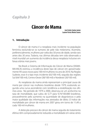 41
Capítulo 3
Câncer de Mama José Carlos Santos Junior
Luanne Fortes Monte Soares
1.	 Introdução
O câncer de mama é a neoplasia mais incidente na população
feminina excluindo-se os tumores de pele não melanoma. Acomete,
preferencialmente, mulheres por volta dos 50 anos de idade, sendo raro
antes dos 30 anos. Todavia, nas últimas décadas tem sido observado a
nível mundial um aumento da incidência dessa neoplasia inclusive em
faixas etárias mais jovens.
No Brasil, o Sistema de Informação do Câncer de Mama (SISMA-
MA-INCA) estimou a incidência deste tipo de câncer em aproximada-
mente 49 casos novos para 100 mil mulheres no ano de 2010. Na Região
Sudeste, esse é o tipo mais incidente (65/100 mil), seguida das regiões
Sul (64/100 mil), Centro-Oeste (38/100 mil) e Nordeste (30/100 mil).
As neoplasias da mama ainda representam a principal causa de
morte por câncer nas mulheres brasileiras desde 1979, evoluindo se-
gundo uma curva ascendente com tendência a estabilização nos últi-
mos anos. No período de 1979 a 2000, observou-se um acréscimo na
taxa de mortalidade, que subiu de 5,77 para 9,74/100.000 brasileiras,
provavelmente pelo aumento na quantidade de diagnósticos e pela
maior qualidade das informações nos atestados de óbito. O índice de
mortalidade por câncer de mama em 2007 girou em torno de 11,49 a
cada 100 mil mulheres.
A detecção precoce do câncer de mama seguida do tratamento
efetivo têm comprovadamente reduzido a mortalidade em várias séries
 