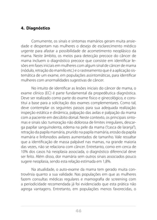 46
4. Diagnóstico
Comumente, os sinais e sintomas mamários geram muita ansie-
dade e despertam nas mulheres o desejo de esclarecimento médico
urgente para afastar a possibilidade de acometimento neoplásico da
mama. Neste âmbito, os meios para detecção precoce do câncer de
mama incluem o diagnóstico precoce que consiste em identificar le-
sões em fases iniciais em mulheres com algum sinal de câncer de mama
(nódulo, retração do mamilo etc.) e o rastreamento que é a aplicação sis-
temática de um exame, em populações assintomáticas, para identificar
mulheres com anormalidades sugestivas de câncer.
No intuito de identificar as lesões iniciais do câncer de mama, o
exame clínico (EC) é parte fundamental da propedêutica diagnóstica.
Deve ser realizado como parte do exame físico e ginecológico, e cons-
titui a base para a solicitação dos exames complementares. Como tal,
deve contemplar os seguintes passos para sua adequada realização:
inspeção estática e dinâmica, palpação das axilas e palpação da mama
com a paciente em decúbito dorsal. Neste contexto, os principais sinto-
mas e sinais são: tumoração não dolorosa de limites irregulares, descar-
ga papilar sanguinolenta, edema na pele da mama (“casca de laranja”),
retração da papila mamária, prurido na papila mamária, erosão da papila
mamária e linfonodos axilares aumentados de tamanho. Vale ressaltar
que a identificação de massa palpável nas mamas, na grande maioria
das vezes, não se relaciona com câncer. Entretanto, como em cerca de
10% dos casos há neoplasia associada, o diagnóstico diferencial deve
ser feito. Além disso, dor mamária sem outros sinais associados pouco
sugere neoplasia, sendo esta relação estimada em 1,8%.
Na atualidade, o auto-exame da mama tem gerado muita con-
trovérsia quanto a sua validade. Nas populações em que as mulheres
fazem consultas médicas regulares e mamografia de screening com
a periodicidade recomendada já foi evidenciado que esta prática não
agrega vantagens. Entretanto, em populações menos favorecidas, o
 