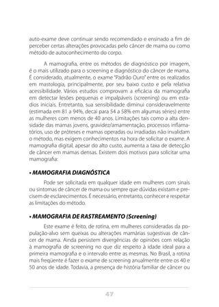 47
auto-exame deve continuar sendo recomendado e ensinado a fim de
perceber certas alterações provocadas pelo câncer de mama ou como
método de autoconhecimento do corpo.
A mamografia, entre os métodos de diagnóstico por imagem,
é o mais utilizado para o screening e diagnóstico do câncer de mama.
É considerado, atualmente, o exame “Padrão Ouro” entre os realizados
em mastologia, principalmente, por seu baixo custo e pela relativa
acessibilidade. Vários estudos comprovam a eficácia da mamografia
em detectar lesões pequenas e impalpáveis (screening) ou em esta-
dios iniciais. Entretanto, sua sensibilidade diminui consideravelmente
(estimada em 81 a 94%, decai para 54 a 58% em algumas séries) entre
as mulheres com menos de 40 anos. Limitações tais como a alta den-
sidade das mamas jovens, gravidez/amamentação, processos inflama-
tórios, uso de próteses e mamas operadas ou irradiadas não invalidam
o método, mas exigem conhecimentos na hora de solicitar o exame. A
mamografia digital, apesar do alto custo, aumenta a taxa de detecção
de câncer em mamas densas. Existem dois motivos para solicitar uma
mamografia:
• MAMOGRAFIA DIAGNÓSTICA
Pode ser solicitada em qualquer idade em mulheres com sinais
ou sintomas de câncer de mama ou sempre que dúvidas existam e pre-
cisem de esclarecimentos. É necessário, entretanto, conhecer e respeitar
as limitações do método.
• MAMOGRAFIA DE RASTREAMENTO (Screening)
Este exame é feito, de rotina, em mulheres consideradas da po-
pulação-alvo sem queixas ou alterações mamárias sugestivas de cân-
cer de mama. Ainda persistem divergências de opiniões com relação
à mamografia de screening no que diz respeito à idade ideal para a
primeira mamografia e o intervalo entre as mesmas. No Brasil, a rotina
mais freqüente é fazer o exame de screening anualmente entre os 40 e
50 anos de idade. Todavia, a presença de história familiar de câncer ou
 