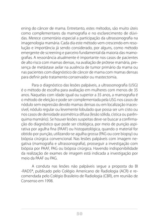 50
ening do câncer de mama. Entretanto, estes métodos, são muito úteis
como complementares da mamografia e no esclarecimento de dúvi-
das. Merece comentário especial a participação da ultrassonografia na
imagenologia mamária. Cada dia este método vem crescendo em reso-
lução e importância já sendo considerado, por alguns, como método
emergente de screening e parceiro fundamental da maioria das mamo-
grafias. A ressonância atualmente é importante nos casos de pacientes
de alto risco com mamas densas, na avaliação de prótese mamária, pre-
sença de metástase axilar na ausência de tumor primário da mama ou
nas pacientes com diagnóstico de câncer de mama com mamas densas
para definir pelo tratamento conservador ou mastectomia.
Para o diagnóstico das lesões palpáveis, a ultrassonografia (USG)
é o método de escolha para avaliação em mulheres com menos de 35
anos. Naquelas com idade igual ou superior a 35 anos, a mamografia é
o método de eleição e pode ser complementada pela USG nos casos de
nódulo sem expressão devido mamas densas ou em localização inaces-
sível, nódulo regular ou levemente lobulado que possa ser um cisto ou
nos casos de densidade assimétrica difusa (lesão sólida, cística ou parên-
quima mamário). Se houver lesões suspeitas deve-se buscar a confirma-
ção do diagnóstico que pode ser citológica, por meio de punção aspi-
rativa por agulha fina (PAAF) ou histopatológica, quando o material for
obtido por punção, utilizando-se agulha grossa (PAG ou core biopsy) ou
biópsia cirúrgica convencional. Nas lesões palpáveis com imagem ne-
gativa (mamografia e ultrassonografia), prosseguir a investigação com
biópsia por PAAF, PAG ou biópsia cirúrgica. Havendo indisponibilidade
da realização de exames de imagem está indicada a investigação por
meio da PAAF ou PAG.
A conduta nas lesões não palpáveis segue a proposta do BI
-RADS®, publicado pelo Colégio Americano de Radiologia (ACR) e re-
comendada pelo Colégio Brasileiro de Radiologia (CBR), em reunião de
Consenso em 1998.
 