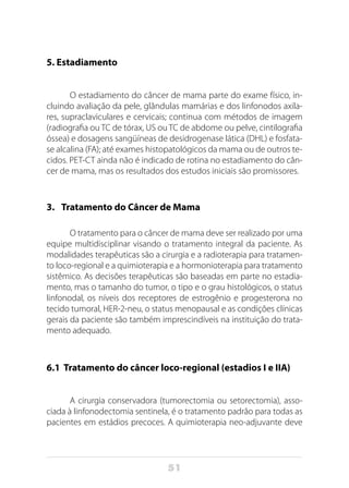 51
5. Estadiamento
O estadiamento do câncer de mama parte do exame físico, in-
cluindo avaliação da pele, glândulas mamárias e dos linfonodos axila-
res, supraclaviculares e cervicais; continua com métodos de imagem
(radiografia ou TC de tórax, US ou TC de abdome ou pelve, cintilografia
óssea) e dosagens sangüíneas de desidrogenase lática (DHL) e fosfata-
se alcalina (FA); até exames histopatológicos da mama ou de outros te-
cidos. PET-CT ainda não é indicado de rotina no estadiamento do cân-
cer de mama, mas os resultados dos estudos iniciais são promissores.
3.	 Tratamento do Câncer de Mama
O tratamento para o câncer de mama deve ser realizado por uma
equipe multidisciplinar visando o tratamento integral da paciente. As
modalidades terapêuticas são a cirurgia e a radioterapia para tratamen-
to loco-regional e a quimioterapia e a hormonioterapia para tratamento
sistêmico. As decisões terapêuticas são baseadas em parte no estadia-
mento, mas o tamanho do tumor, o tipo e o grau histológicos, o status
linfonodal, os níveis dos receptores de estrogênio e progesterona no
tecido tumoral, HER-2-neu, o status menopausal e as condições clínicas
gerais da paciente são também imprescindíveis na instituição do trata-
mento adequado.
6.1 Tratamento do câncer loco-regional (estadios I e IIA)
A cirurgia conservadora (tumorectomia ou setorectomia), asso-
ciada à linfonodectomia sentinela, é o tratamento padrão para todas as
pacientes em estádios precoces. A quimioterapia neo-adjuvante deve
 