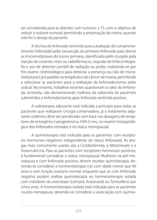 52
ser considerada para as doentes com tumores ≥ T3, com o objetivo de
reduzir o volume tumoral, permitindo a preservação da mama, quando
este for o desejo da paciente.
A técnica do linfonodo sentinela para a avaliação do comprome-
timento linfonodal axilar (ressecção do primeiro linfonodo para drenar
as micrometástases do tumor primário, identificado pelo cirurgião pela
injeção de corantes vitais ou radiofármacos, seguido de linfocintilogra-
fia e uso de detector portátil de radiação ou probe, realizando-se por
fim exame citohistológico para detectar a presença ou não de micro-
metástases) já é padrão na terapêutica do câncer de mama, permitindo
a selecionar as pacientes para a realização da linfonodectomia axilar
radical. No entanto, trabalhos recentes questionam o valor do linfono-
do sentinela, não demonstrando melhora da sobrevida de pacientes
submetidos a linfonodectomia após linfonodo sentinela positivo.
A radioterapia adjuvante está indicada a princípio para todas as
pacientes que realizaram cirurgia conservadora, já o tratamento adju-
vante sistêmico deve ser ponderado com base nas dosagens de recep-
tores de estrogênio e progesterona, HER-2-neu, no exame histopatoló-
gico dos linfonodos retirados e no status menopausal.
A quimioterapia está indicada para as pacientes com recepto-
res hormonais negativos independente do status linfonodal. As dro-
gas mais comumente usadas são a Ciclofosfamida, o Metotrexate e a
Doxorrubicina. Para as pacientes com receptores hormonais positivos,
é fundamental considerar o status menopausal. Mulheres na pré-me-
nopausa e com linfonodo positivo, devem receber quimioterapia, de-
vendo-se considerar a hormonioterapia nas com idade menor que 40
anos e com função ovariana normal; enquanto que as com linfonodo
negativo podem realizar quimioterapia ou hormonioterapia isolada
com inibidores da aromatase (Letrozol, Anastrazol) ou Tamoxifeno por
cinco anos. A hormonioterapia isolada está indicada para as pacientes
na pós-menopausa, devendo-se considerar a associação com quimio-
 