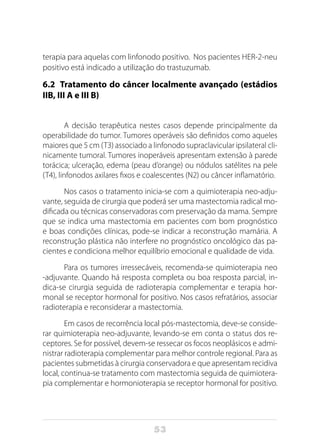 53
terapia para aquelas com linfonodo positivo. Nos pacientes HER-2-neu
positivo está indicado a utilização do trastuzumab.
6.2 Tratamento do câncer localmente avançado (estádios
IIB, III A e III B)
A decisão terapêutica nestes casos depende principalmente da
operabilidade do tumor. Tumores operáveis são definidos como aqueles
maiores que 5 cm (T3) associado a linfonodo supraclavicular ipsilateral cli-
nicamente tumoral. Tumores inoperáveis apresentam extensão à parede
torácica; ulceração, edema (peau d’orange) ou nódulos satélites na pele
(T4), linfonodos axilares fixos e coalescentes (N2) ou câncer inflamatório.
Nos casos o tratamento inicia-se com a quimioterapia neo-adju-
vante, seguida de cirurgia que poderá ser uma mastectomia radical mo-
dificada ou técnicas conservadoras com preservação da mama. Sempre
que se indica uma mastectomia em pacientes com bom prognóstico
e boas condições clínicas, pode-se indicar a reconstrução mamária. A
reconstrução plástica não interfere no prognóstico oncológico das pa-
cientes e condiciona melhor equilíbrio emocional e qualidade de vida.
Para os tumores irressecáveis, recomenda-se quimioterapia neo
-adjuvante. Quando há resposta completa ou boa resposta parcial, in-
dica-se cirurgia seguida de radioterapia complementar e terapia hor-
monal se receptor hormonal for positivo. Nos casos refratários, associar
radioterapia e reconsiderar a mastectomia.
Em casos de recorrência local pós-mastectomia, deve-se conside-
rar quimioterapia neo-adjuvante, levando-se em conta o status dos re-
ceptores. Se for possível, devem-se ressecar os focos neoplásicos e admi-
nistrar radioterapia complementar para melhor controle regional. Para as
pacientes submetidas à cirurgia conservadora e que apresentam recidiva
local, continua-se tratamento com mastectomia seguida de quimiotera-
pia complementar e hormonioterapia se receptor hormonal for positivo.
 