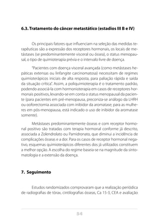 54
6.3. Tratamento do câncer metastático (estadios III B e IV)
Os principais fatores que influenciam na seleção das medidas te-
rapêuticas são a expressão dos receptores hormonais, os locais de me-
tástases (se predominantemente visceral ou óssea), o status menopau-
sal, o tipo de quimioterapia prévia e o intervalo livre de doença.
“Pacientes com doença visceral avançada (como metástases he-
páticas extensas ou linfangite carcinomatosa) necessitam de regimes
quimioterápicos iniciais de alta resposta, para paliação rápida e saída
da situação crítica”. Assim, a poliquimioterapia é o tratamento padrão,
podendo associá-la com hormonioterapia em casos de receptores hor-
monais positivos, levando-se em conta o status menopausal da pacien-
te (para pacientes em pré-menopausa, preconiza-se análogo da LHRH
ou ooforectomia associada com inibidor da aromatase; para as mulhe-
res em pós-menopausa, está indicado o uso de inibidor da aromatase
somente).
Metástases predominantemente ósseas e com receptor hormo-
nal positivo são tratadas com terapia hormonal conforme já descrito,
associada a Zolendrolato ou Pamidronato, que diminui a incidência de
complicações ósseas e a dor. Para os casos de receptor hormonal nega-
tivo, esquemas quimioterápicos diferentes dos já utilizados constituem
a melhor opção. A escolha do regime baseia-se na magnitude da sinto-
matologia e a extensão da doença.
7. Seguimento
Estudos randomizados comprovaram que a realização periódica
de radiografias de tórax, cintilografias ósseas, Ca 15-3, CEA e avaliação
 