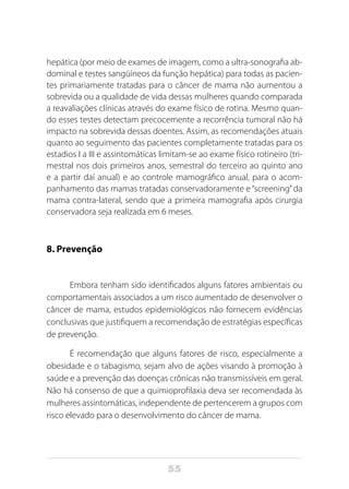 55
hepática (por meio de exames de imagem, como a ultra-sonografia ab-
dominal e testes sangüíneos da função hepática) para todas as pacien-
tes primariamente tratadas para o câncer de mama não aumentou a
sobrevida ou a qualidade de vida dessas mulheres quando comparada
a reavaliações clínicas através do exame físico de rotina. Mesmo quan-
do esses testes detectam precocemente a recorrência tumoral não há
impacto na sobrevida dessas doentes. Assim, as recomendações atuais
quanto ao seguimento das pacientes completamente tratadas para os
estadios I a III e assintomáticas limitam-se ao exame físico rotineiro (tri-
mestral nos dois primeiros anos, semestral do terceiro ao quinto ano
e a partir daí anual) e ao controle mamográfico anual, para o acom-
panhamento das mamas tratadas conservadoramente e“screening”da
mama contra-lateral, sendo que a primeira mamografia após cirurgia
conservadora seja realizada em 6 meses.
8. Prevenção
Embora tenham sido identificados alguns fatores ambientais ou
comportamentais associados a um risco aumentado de desenvolver o
câncer de mama, estudos epidemiológicos não fornecem evidências
conclusivas que justifiquem a recomendação de estratégias específicas
de prevenção.
É recomendação que alguns fatores de risco, especialmente a
obesidade e o tabagismo, sejam alvo de ações visando à promoção à
saúde e a prevenção das doenças crônicas não transmissíveis em geral.
Não há consenso de que a quimioprofilaxia deva ser recomendada às
mulheres assintomáticas, independente de pertencerem a grupos com
risco elevado para o desenvolvimento do câncer de mama.
 