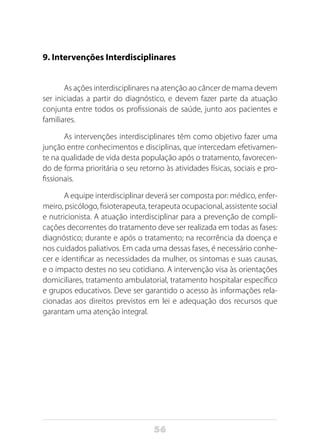 56
9. Intervenções Interdisciplinares
As ações interdisciplinares na atenção ao câncer de mama devem
ser iniciadas a partir do diagnóstico, e devem fazer parte da atuação
conjunta entre todos os profissionais de saúde, junto aos pacientes e
familiares.
As intervenções interdisciplinares têm como objetivo fazer uma
junção entre conhecimentos e disciplinas, que intercedam efetivamen-
te na qualidade de vida desta população após o tratamento, favorecen-
do de forma prioritária o seu retorno às atividades físicas, sociais e pro-
fissionais.
A equipe interdisciplinar deverá ser composta por: médico, enfer-
meiro, psicólogo, fisioterapeuta, terapeuta ocupacional, assistente social
e nutricionista. A atuação interdisciplinar para a prevenção de compli-
cações decorrentes do tratamento deve ser realizada em todas as fases:
diagnóstico; durante e após o tratamento; na recorrência da doença e
nos cuidados paliativos. Em cada uma dessas fases, é necessário conhe-
cer e identificar as necessidades da mulher, os sintomas e suas causas,
e o impacto destes no seu cotidiano. A intervenção visa às orientações
domiciliares, tratamento ambulatorial, tratamento hospitalar específico
e grupos educativos. Deve ser garantido o acesso às informações rela-
cionadas aos direitos previstos em lei e adequação dos recursos que
garantam uma atenção integral.
 
