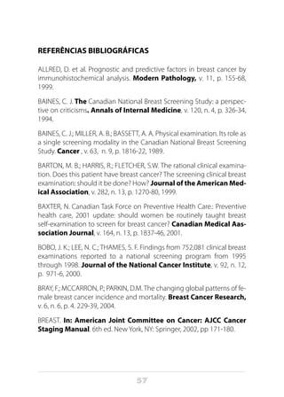 57
REFERÊNCIAS BIBLIOGRÁFICAS
ALLRED, D. et al. Prognostic and predictive factors in breast cancer by
immunohistochemical analysis. Modern Pathology, v. 11, p. 155-68,
1999.
BAINES, C. J. The Canadian National Breast Screening Study: a perspec-
tive on criticisms. Annals of Internal Medicine, v. 120, n. 4, p. 326-34,
1994.
BAINES, C. J.; MILLER, A. B.; BASSETT, A. A. Physical examination. Its role as
a single screening modality in the Canadian National Breast Screening
Study. Cancer , v. 63, n. 9, p. 1816-22, 1989.
BARTON, M. B.; HARRIS, R.; FLETCHER, S.W. The rational clinical examina-
tion. Does this patient have breast cancer? The screening clinical breast
examination: should it be done? How? Journal of the American Med-
ical Association, v. 282, n. 13, p. 1270-80, 1999.
BAXTER, N. Canadian Task Force on Preventive Health Care.: Preventive
health care, 2001 update: should women be routinely taught breast
self-examination to screen for breast cancer? Canadian Medical Aas-
sociation Journal, v. 164, n. 13, p. 1837-46, 2001.
BOBO, J. K.; LEE, N. C.; THAMES, S. F. Findings from 752,081 clinical breast
examinations reported to a national screening program from 1995
through 1998. Journal of the National Cancer Institute, v. 92, n. 12,
p. 971-6, 2000.
BRAY, F.; MCCARRON, P.; PARKIN, D.M. The changing global patterns of fe-
male breast cancer incidence and mortality. Breast Cancer Research,
v. 6, n. 6, p. 4. 229-39, 2004.
BREAST. In: American Joint Committee on Cancer: AJCC Cancer
Staging Manual. 6th ed. New York, NY: Springer, 2002, pp 171-180. 
 