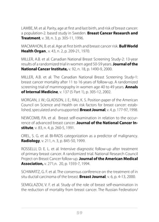 59
LAMBE, M. et al. Parity, age at first and last birth, and risk of breast cancer:
a population-2. based study in Sweden. Breast Cancer Research and
Treatment, v. 38, n. 3, p. 305-11, 1996.
MACMAHON, B. et al. Age at first birth and breast cancer risk. BullWorld
Health Organ., v. 43, n. 2, p. 209-21, 1970.
MILLER, A.B. et al. Canadian National Breast Screening Study-2: 13-year
results of a randomized trial in women aged 50-59 years. Journal of the
National Cancer Institute, v. 92, n. 18, p. 1490-9, 2000. 
MILLER, A.B. et al. The Canadian National Breast Screening Study-1:
breast cancer mortality after 11 to 16 years of follow-up. A randomized
screening trial of mammography in women age 40 to 49 years. Annals
of Internal Medicine, v. 137 (5 Part 1), p. 305-12, 2002.
MORGAN, J. W.; GLADSON, J. E.; RAU, K. S. Position paper of the American
Council on Science and Health on risk factors for breast cancer: estab-
lished, speculated and unsupported. Breast Journal, v. 4, p. 177-97, 1998.
NEWCOMB, P.A. et al. Breast self-examination in relation to the occur-
rence of advanced breast cancer. Journal of the National Cancer In-
stitute, v. 83, n. 4, p. 260-5, 1991.
OREL, S. G. et al. BI-RADS categorization as a predictor of malignancy.
Radiology, v. 211, n. 3, p. 845-50, 1999.
ROSSELLI, D. E. L. et al. Intensive diagnostic follow-up after treatment
of primary breast cancer. A randomized trial. National Research Council
Project on Breast Cancer follow-up. Journal of the American Medical
Association, v. 271,n. 20, p. 1593-7, 1994.
SCHWARTZ, G. F. et al. The consensus conference on the treatment of in
situ ductal carcinoma of the breast. Breast Journal, v. 6, p. 4-13, 2000.
SEMIGLAZOV, V. F. et al. Study of the role of breast self-examination in
the reduction of mortality from breast cancer. The Russian Federation/
 