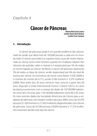 61
Capítulo 4
Câncer de PâncreasAdriana Maria Lima Lustosa
Caroline Naiane Brito Barbosa
CarolineTorres Sampaio
1.	 Introdução
O câncer de pâncreas ainda é um grande problema não solucio-
nado de saúde, que afeta mais de 185.000 pessoas a cada ano no mun-
do todo. O câncer pancreático é a quarta maior causa de morte relacio-
nada ao câncer tanto entre homens quanto em mulheres (depois dos
cânceres de pulmão, cólon e mama) e é responsável por 5% de todas
as mortes ligadas ao câncer. No Brasil, o câncer de pâncreas representa
2% de todos os tipos de câncer, sendo responsável por 4% do total de
mortes por câncer. As estimativas de novos casos foram: 9.320 (2009) e
o número de mortes de 6.715, sendo 3.336 homens e 3.379 mulheres
(2008). Raro antes dos 30 anos, torna-se mais comum a partir dos 60
anos. Segundo a União Internacional Contra o Câncer (UICC), os casos
da doença aumentam com o avanço da idade: de 10/100.000 habitan-
tes entre 40 e 50 anos para 116/100.000 habitantes entre 80 e 85 anos.
Os mais recentes dados da Sociedade Americana do Câncer para a ne-
oplasia de pâncreas nos Estados Unidos são para 2009: cerca de 42.470
pessoas (21.050 homens e 21.420 mulheres) diagnosticadas com câncer
de pâncreas. Cerca de 35.240 pessoas (18.030 homens e 17.210 mulhe-
res) morreram devido este tipo de câncer.
 