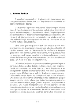 63
2.	 Fatores de risco
O modelo causal para câncer de pâncreas ainda permanece obs-
curo, porém diversos fatores têm sido freqüentemente associados ao
aparecimento desta doença.
O tabagismo é o principal deles, sendo responsável por 30% dos
casos. O risco é proporcional à quantidade inalada (dose-dependente)
e parece diminuir depois do abandono do hábito. O cigarro apresenta
teores mais elevados de compostos nitrogenados (N-nitrosaminas e N-
nitrosos), substâncias altamente carcinogênicas, excretadas através da
bile, podendo atingir o ducto pancreático e causar irritabilidade ou, até
mesmo, mutação de suas células.
Várias exposições ocupacionais têm sido associadas com o de-
senvolvimento de câncer pancreático, como o asbesto, acrilonitrila, pó
de sílica e derivados do petróleo, como DDT e 2-naftilamina. A exposi-
ção a certos tipos de metais, entre eles o cádmio, metal que se acumula
no pâncreas e pode causar transdiferenciação das células, aumento da
síntese de DNA e ativação de proto-oncogenes, também tem sido asso-
ciada a um maior risco para câncer pancreático.
Os tumores de pâncreas guardam estreita relação com algumas
condições clínicas, sendo o diabetes mellitus uma das mais freqüente-
mente associadas com um maior risco para câncer de pâncreas. A as-
sociação entre diabetes e câncer pancreático vem sendo questionada,
uma vez que é difícil precisar se o câncer de pâncreas precede ou ante-
cede aquela doença. Alguns estudos epidemiológicos têm observado
uma associação positiva entre câncer de pâncreas e obesidade que, por
sua vez, mantém estreita relação com dietas hipercalóricas. A pancrea-
tite crônica leva à destruição progressiva do parênquima pancreático,
e ocasiona uma reação do organismo, que procura regenerar o tecido
destruído, através do aumento da divisão celular, resultando em uma
maior probabilidade de aparecimento de células neoplásicas. Entre
as condições clínicas associadas ao câncer pancreático encontram-se,
 