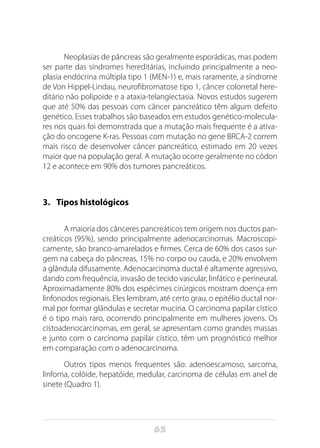65
Neoplasias de pâncreas são geralmente esporádicas, mas podem
ser parte das síndromes hereditárias, incluindo principalmente a neo-
plasia endócrina múltipla tipo 1 (MEN-1) e, mais raramente, a síndrome
de Von Hippel-Lindau, neurofibromatose tipo 1, câncer colorretal here-
ditário não polipoide e a ataxia-telangiectasia. Novos estudos sugerem
que até 50% das pessoas com câncer pancreático têm algum defeito
genético. Esses trabalhos são baseados em estudos genético-molecula-
res nos quais foi demonstrada que a mutação mais frequente é a ativa-
ção do oncogene K-ras. Pessoas com mutação no gene BRCA-2 correm
mais risco de desenvolver câncer pancreático, estimado em 20 vezes
maior que na população geral. A mutação ocorre geralmente no códon
12 e acontece em 90% dos tumores pancreáticos.
3.	 Tipos histológicos
A maioria dos cânceres pancreáticos tem origem nos ductos pan-
creáticos (95%), sendo principalmente adenocarcinomas. Macroscopi-
camente, são branco-amarelados e firmes. Cerca de 60% dos casos sur-
gem na cabeça do pâncreas, 15% no corpo ou cauda, e 20% envolvem
a glândula difusamente. Adenocarcinoma ductal é altamente agressivo,
dando com frequência, invasão de tecido vascular, linfático e perineural.
Aproximadamente 80% dos espécimes cirúrgicos mostram doença em
linfonodos regionais. Eles lembram, até certo grau, o epitélio ductal nor-
mal por formar glândulas e secretar mucina. O carcinoma papilar cístico
é o tipo mais raro, ocorrendo principalmente em mulheres jovens. Os
cistoadenocarcinomas, em geral, se apresentam como grandes massas
e junto com o carcinoma papilar cístico, têm um prognóstico melhor
em comparação com o adenocarcinoma.
Outros tipos menos frequentes são: adenoescamoso, sarcoma,
linfoma, colóide, hepatóide, medular, carcinoma de células em anel de
sinete (Quadro 1).
 