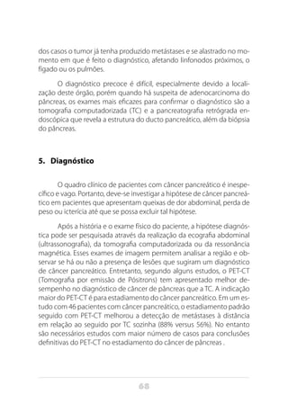 68
dos casos o tumor já tenha produzido metástases e se alastrado no mo-
mento em que é feito o diagnóstico, afetando linfonodos próximos, o
fígado ou os pulmões.
O diagnóstico precoce é difícil, especialmente devido a locali-
zação deste órgão, porém quando há suspeita de adenocarcinoma do
pâncreas, os exames mais eficazes para confirmar o diagnóstico são a
tomografia computadorizada (TC) e a pancreatografia retrógrada en-
doscópica que revela a estrutura do ducto pancreático, além da biópsia
do pâncreas.
5.	 Diagnóstico
O quadro clínico de pacientes com câncer pancreático é inespe-
cífico e vago. Portanto, deve-se investigar a hipótese de câncer pancreá-
tico em pacientes que apresentam queixas de dor abdominal, perda de
peso ou icterícia até que se possa excluir tal hipótese.
Após a história e o exame físico do paciente, a hipótese diagnós-
tica pode ser pesquisada através da realização da ecografia abdominal
(ultrassonografia), da tomografia computadorizada ou da ressonância
magnética. Esses exames de imagem permitem analisar a região e ob-
servar se há ou não a presença de lesões que sugiram um diagnóstico
de câncer pancreático. Entretanto, segundo alguns estudos, o PET-CT
(Tomografia por emissão de Pósitrons) tem apresentado melhor de-
sempenho no diagnóstico de câncer de pâncreas que a TC. A indicação
maior do PET-CT é para estadiamento do câncer pancreático. Em um es-
tudo com 46 pacientes com câncer pancreático, o estadiamento padrão
seguido com PET-CT melhorou a detecção de metástases à distância
em relação ao seguido por TC sozinha (88% versus 56%). No entanto
são necessários estudos com maior número de casos para conclusões
definitivas do PET-CT no estadiamento do câncer de pâncreas .
 