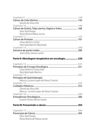 Capítulo 9 ................................................................................ 150
Câncer do Colo Uterino............................................................................. 150
Danilo da Silva Leite
Capítulo 10............................................................................... 168
Câncer de Ovário, Tuba uterina, Vagina e Vulva .............................. 168
Davi Said Araujo
Paulo Rocha Pádua Junior
Capítulo 11............................................................................... 197
Câncer de Próstata ..................................................................................... 197
César Martins Cortez
Vilar Ítalo Martins Machado
Capítulo 12............................................................................... 208
Sarcoma de partes moles......................................................................... 208
José Carlos Santos Junior
Parte II: Abordagem terapêutica em oncologia.................... 220
Capítulo 13............................................................................... 221
Princípios de Cirurgia Oncológica ........................................................ 221
César Martins Cortez Vilar
Ítalo Machado Martins
Capítulo 14............................................................................... 237
Princípios de Quimioterapia
Marcus Luciano Lopes de Paiva Crisanto
Capítulo 15............................................................................... 253
Cuidados Paliativos..................................................................................... 253
Danilo da Silva Leite
Marcus Luciano Lopes de Paiva Crisanto
Capítulo 16............................................................................... 280
Emergências Oncológicas........................................................................ 280
Luanne Fortes Monte Soares
Parte III: Prevenindo o câncer................................................. 303
Capítulo 17............................................................................... 304
Prevenção do Câncer................................................................................. 304
Davi Said Araujo
Paulo Rocha de Pádua Junior
 