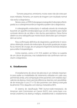 69
Tumores pequenos, entretanto, muitas vezes não são vistos por
esses métodos. Portanto, um exame de imagem com resultado normal
não exclui o diagnóstico.
Nesses casos, a CPER (Colangiopancreatografia Endoscópica Retró-
grada) ou a colangiorressonância magnética podem dar o diagnóstico.
A colangiografia endoscópica é realizada através da introdução
bucal de um aparelho (endoscópio) que vai até o duodeno para injetar
contraste dentro da via biliar e dos ductos pancreáticos. Dessa forma
obtém-se uma radiografia que mostra locais obstruídos que correspon-
dem ao tumor.
Para confirmação definitiva do diagnóstico, geralmente é neces-
sária a obtenção, através de endoscopia, de punção guiada por ecogra-
fia ou mesmo de cirurgia, de um pequeno fragmento da lesão (biópsia)
para análise histopatológica.
Certos exames, como o CA 19-9, podem ser feitos na suspeita
de um câncer de pâncreas, mas isoladamente não confirmam nem ex-
cluem o diagnóstico.
6.	 Estadiamento
O estadiamento do câncer de pâncreas é um método importan-
te para avaliar as modalidades de tratamento utilizadas em cada caso,
permitindo ainda, uma comparação entre pacientes com estádios equi-
valentes da doença. Assim permite diferenciar doentes com possibilida-
de de ressecção e cura (T1 e T2) dos pacientes com doença avançada
localmente (T3) e daqueles com doença metastática (M1).
O sistema de classificação TNM (tumor-node-metastasis), do
American Joint Commission on Cancer (AJCC), tem como base a ex-
tensão anatômica da doença maligna, estabelecendo o estadiamento
 