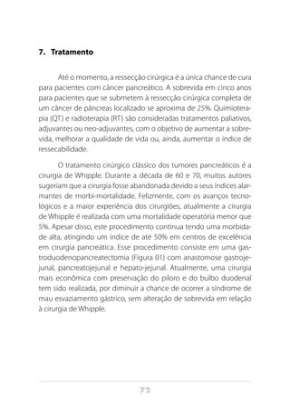 72
7.	 Tratamento
Até o momento, a ressecção cirúrgica é a única chance de cura
para pacientes com câncer pancreático. A sobrevida em cinco anos
para pacientes que se submetem à ressecção cirúrgica completa de
um câncer de pâncreas localizado se aproxima de 25%. Quimiotera-
pia (QT) e radioterapia (RT) são consideradas tratamentos paliativos,
adjuvantes ou neo-adjuvantes, com o objetivo de aumentar a sobre-
vida, melhorar a qualidade de vida ou, ainda, aumentar o índice de
ressecabilidade.
O tratamento cirúrgico clássico dos tumores pancreáticos é a
cirurgia de Whipple. Durante a década de 60 e 70, muitos autores
sugeriam que a cirurgia fosse abandonada devido a seus índices alar-
mantes de morbi-mortalidade. Felizmente, com os avanços tecno-
lógicos e a maior experiência dos cirurgiões, atualmente a cirurgia
de Whipple é realizada com uma mortalidade operatória menor que
5%. Apesar disso, este procedimento continua tendo uma morbida-
de alta, atingindo um índice de até 50% em centros de excelência
em cirurgia pancreática. Esse procedimento consiste em uma gas-
troduodenopancreatectomia (Figura 01) com anastomose gastroje-
junal, pancreatojejunal e hepato-jejunal. Atualmente, uma cirurgia
mais econômica com preservação do piloro e do bulbo duodenal
tem sido realizada, por diminuir a chance de ocorrer a síndrome de
mau esvaziamento gástrico, sem alteração de sobrevida em relação
à cirurgia de Whipple.
 