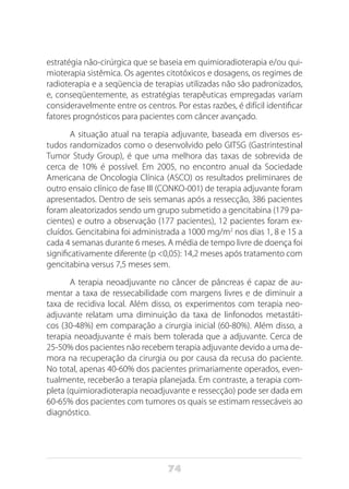 74
estratégia não-cirúrgica que se baseia em quimioradioterapia e/ou qui-
mioterapia sistêmica. Os agentes citotóxicos e dosagens, os regimes de
radioterapia e a seqüencia de terapias utilizadas não são padronizados,
e, conseqüentemente, as estratégias terapêuticas empregadas variam
consideravelmente entre os centros. Por estas razões, é difícil identificar
fatores prognósticos para pacientes com câncer avançado.
A situação atual na terapia adjuvante, baseada em diversos es-
tudos randomizados como o desenvolvido pelo GITSG (Gastrintestinal
Tumor Study Group), é que uma melhora das taxas de sobrevida de
cerca de 10% é possível. Em 2005, no encontro anual da Sociedade
Americana de Oncologia Clínica (ASCO) os resultados preliminares de
outro ensaio clínico de fase III (CONKO-001) de terapia adjuvante foram
apresentados. Dentro de seis semanas após a ressecção, 386 pacientes
foram aleatorizados sendo um grupo submetido a gencitabina (179 pa-
cientes) e outro a observação (177 pacientes), 12 pacientes foram ex-
cluídos. Gencitabina foi administrada a 1000 mg/m2
nos dias 1, 8 e 15 a
cada 4 semanas durante 6 meses. A média de tempo livre de doença foi
significativamente diferente (p <0,05): 14,2 meses após tratamento com
gencitabina versus 7,5 meses sem.
A terapia neoadjuvante no câncer de pâncreas é capaz de au-
mentar a taxa de ressecabilidade com margens livres e de diminuir a
taxa de recidiva local. Além disso, os experimentos com terapia neo-
adjuvante relatam uma diminuição da taxa de linfonodos metastáti-
cos (30-48%) em comparação a cirurgia inicial (60-80%). Além disso, a
terapia neoadjuvante é mais bem tolerada que a adjuvante. Cerca de
25-50% dos pacientes não recebem terapia adjuvante devido a uma de-
mora na recuperação da cirurgia ou por causa da recusa do paciente.
No total, apenas 40-60% dos pacientes primariamente operados, even-
tualmente, receberão a terapia planejada. Em contraste, a terapia com-
pleta (quimioradioterapia neoadjuvante e ressecção) pode ser dada em
60-65% dos pacientes com tumores os quais se estimam ressecáveis ao
diagnóstico.
 
