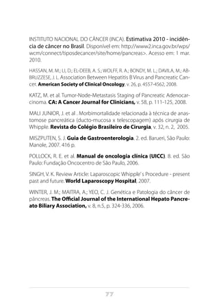77
INSTITUTO NACIONAL DO CÂNCER (INCA). Estimativa 2010 - incidên-
cia de câncer no Brasil. Disponível em: http://www2.inca.gov.br/wps/
wcm/connect/tiposdecancer/site/home/pancreas>. Acesso em: 1 mar.
2010.
HASSAN, M. M.; LI, D.; EL-DEEB, A. S.; WOLFF, R. A.; BONDY, M. L.; DAVILA, M.; AB-
BRUZZESE, J. L. Association Between Hepatitis B Virus and Pancreatic Can-
cer. American Society of Clinical Oncology, v. 26, p. 4557-4562, 2008.
KATZ, M. et al. Tumor-Node-Metastasis Staging of Pancreatic Adenocar-
cinoma. CA: A Cancer Journal for Clinicians, v. 58, p. 111-125, 2008.
MALI JUNIOR, J. et al . Morbimortalidade relacionada à técnica de anas-
tomose pancreática (ducto-mucosa x telescopagem) após cirurgia de
Whipple. Revista do Colégio Brasileiro de Cirurgia, v. 32, n. 2,  2005.
MISZPUTEN, S. J. Guia de Gastroenterologia. 2. ed. Barueri, São Paulo:
Manole, 2007. 416 p.
POLLOCK, R. E. et al. Manual de oncologia clínica (UICC). 8. ed. São
Paulo: Fundação Oncocentro de São Paulo, 2006.
SINGH, V. K. Review Article: Laparoscopic Whipple’s Procedure - present
past and future. World Laparoscopy Hospital, 2007.
WINTER, J. M.; MAITRA, A.; YEO, C. J. Genética e Patologia do câncer de
pâncreas. The Official Journal of the International Hepato Pancre-
ato Biliary Association, v. 8, n.5, p. 324-336, 2006.
 