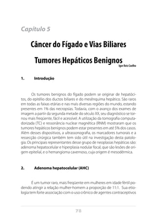 78
Capítulo 5
Câncer do Fígado eVias Biliares
Tumores Hepáticos BenignosIgor Reis Coelho
1.	 Introdução
Os tumores benignos do fígado podem se originar de hepatóci-
tos, do epitélio dos ductos biliares e do mesênquima hepático. São raros
em todas as faixas etárias e nas mais diversas regiões do mundo, estando
presentes em 1% das necropsias. Todavia, com o avanço dos exames de
imagem a partir da segunda metade do século XX, seu diagnóstico se tor-
nou mais freqüente, fácil e acessível. A utilização da tomografia computa-
dorizada (TC) e ressonância nuclear magnética (RNM) mostraram que os
tumores hepáticos benignos podem estar presentes em até 5% dos casos.
Além desses dispositivos, a ultrassonografia, os marcadores tumorais e a
ressecção cirúrgica também tem sido útil na investigação desta patolo-
gia. Os principais representantes desse grupo de neoplasias hepáticas são:
adenoma hepatocelular e hiperplasia nodular focal, que são lesões de ori-
gem epitelial, e o hemangioma cavernoso, cuja origem é mesodérmica.
2.	 Adenoma hepatocelular (AHC)
É um tumor raro, mais freqüente em mulheres em idade fértil po-
dendo atingir a relação mulher-homem a proporção de 11:1. Sua etio-
logia tem forte associação com o uso crônico de agentes contraceptivos
 