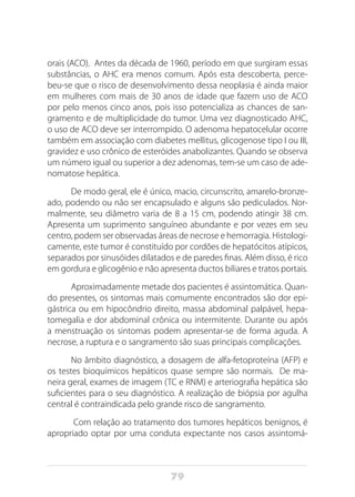 79
orais (ACO). Antes da década de 1960, período em que surgiram essas
substâncias, o AHC era menos comum. Após esta descoberta, perce-
beu-se que o risco de desenvolvimento dessa neoplasia é ainda maior
em mulheres com mais de 30 anos de idade que fazem uso de ACO
por pelo menos cinco anos, pois isso potencializa as chances de san-
gramento e de multiplicidade do tumor. Uma vez diagnosticado AHC,
o uso de ACO deve ser interrompido. O adenoma hepatocelular ocorre
também em associação com diabetes mellitus, glicogenose tipo I ou III,
gravidez e uso crônico de esteróides anabolizantes. Quando se observa
um número igual ou superior a dez adenomas, tem-se um caso de ade-
nomatose hepática.
De modo geral, ele é único, macio, circunscrito, amarelo-bronze-
ado, podendo ou não ser encapsulado e alguns são pediculados. Nor-
malmente, seu diâmetro varia de 8 a 15 cm, podendo atingir 38 cm.
Apresenta um suprimento sanguíneo abundante e por vezes em seu
centro, podem ser observadas áreas de necrose e hemorragia. Histologi-
camente, este tumor é constituído por cordões de hepatócitos atípicos,
separados por sinusóides dilatados e de paredes finas. Além disso, é rico
em gordura e glicogênio e não apresenta ductos biliares e tratos portais.
Aproximadamente metade dos pacientes é assintomática. Quan-
do presentes, os sintomas mais comumente encontrados são dor epi-
gástrica ou em hipocôndrio direito, massa abdominal palpável, hepa-
tomegalia e dor abdominal crônica ou intermitente. Durante ou após
a menstruação os sintomas podem apresentar-se de forma aguda. A
necrose, a ruptura e o sangramento são suas principais complicações.
No âmbito diagnóstico, a dosagem de alfa-fetoproteína (AFP) e
os testes bioquímicos hepáticos quase sempre são normais. De ma-
neira geral, exames de imagem (TC e RNM) e arteriografia hepática são
suficientes para o seu diagnóstico. A realização de biópsia por agulha
central é contraindicada pelo grande risco de sangramento.
Com relação ao tratamento dos tumores hepáticos benignos, é
apropriado optar por uma conduta expectante nos casos assintomá-
 