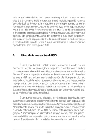 80
ticos e nos sintomáticos com tumor menor que 6 cm. A excisão cirúr-
gica é o tratamento mais empregado e está indicada quando há risco
considerável de hemorragia intratumoral ou intraperitoneal, de trans-
formação maligna e dificuldade de diferenciação com hepatocarcino-
ma. Se os adenomas forem multifocais ou difusos, pode ser necessário
o transplante ortotópico de fígado. A embolização é uma alternativa no
controle de sangramento, alívio dos sintomas e nos casos de pacien-
tes inoperáveis. O seguimento é feito com ultrassom e TC. Felizmente,
a recidiva deste tipo de tumor é rara. Quimioterapia e radioterapia são
consideradas sem efeito para o AHC.
3.	 Hiperplasia nodular focal (HNF)
É um tumor hepático sólido e raro, sendo considerado o mais
freqüente depois do hemangioma hepático. Encontrado em ambos
os sexos e em todas as faixas etárias, é mais comum em mulheres dos
20 aos 50 anos chegando a relação mulher-homem em 2:1. Acredita-
se que a HNF teria origem numa artéria anômala hiperperfundida ou
injuriada no local da lesão, representando uma resposta hepatocelular
hiperplástica. Uma associação com contraceptivos orais não está bem
estabelecida, mas o uso dessas substâncias relaciona-se à intensificação
das anormalidades vasculares e à agudização dos sintomas. Não há rela-
to de malignização dessa neoplasia.
É um tumor solitário, lobulado, de tonalidade bronzeada, com
suprimento sanguíneo predominantemente central, sem cápsula e de
fácil demarcação. Há relatos de encontro da forma múltipla deste tumor.
Normalmente apresenta-se de tamanho inferior a 5 cm e acometendo
o lobo hepático direito. Em 5 a 10% dos casos está associado ao heman-
gioma. À microscopia, se assemelha à cirrose inativa, com seu parên-
quima dividido por septos fibrosos e apresentando uma cicatriz estelar
central. A proliferação de ducto biliar é observada nos nódulos.
 