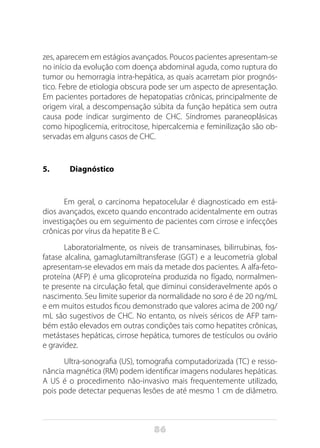 86
zes, aparecem em estágios avançados. Poucos pacientes apresentam-se
no início da evolução com doença abdominal aguda, como ruptura do
tumor ou hemorragia intra-hepática, as quais acarretam pior prognós-
tico. Febre de etiologia obscura pode ser um aspecto de apresentação.
Em pacientes portadores de hepatopatias crônicas, principalmente de
origem viral, a descompensação súbita da função hepática sem outra
causa pode indicar surgimento de CHC. Síndromes paraneoplásicas
como hipoglicemia, eritrocitose, hipercalcemia e feminilização são ob-
servadas em alguns casos de CHC.
5. 	 Diagnóstico
Em geral, o carcinoma hepatocelular é diagnosticado em está-
dios avançados, exceto quando encontrado acidentalmente em outras
investigações ou em seguimento de pacientes com cirrose e infecções
crônicas por vírus da hepatite B e C.
Laboratorialmente, os níveis de transaminases, bilirrubinas, fos-
fatase alcalina, gamaglutamiltransferase (GGT) e a leucometria global
apresentam-se elevados em mais da metade dos pacientes. A alfa-feto-
proteína (AFP) é uma glicoproteína produzida no fígado, normalmen-
te presente na circulação fetal, que diminui consideravelmente após o
nascimento. Seu limite superior da normalidade no soro é de 20 ng/mL
e em muitos estudos ficou demonstrado que valores acima de 200 ng/
mL são sugestivos de CHC. No entanto, os níveis séricos de AFP tam-
bém estão elevados em outras condições tais como hepatites crônicas,
metástases hepáticas, cirrose hepática, tumores de testículos ou ovário
e gravidez.
Ultra-sonografia (US), tomografia computadorizada (TC) e resso-
nância magnética (RM) podem identificar imagens nodulares hepáticas.
A US é o procedimento não-invasivo mais frequentemente utilizado,
pois pode detectar pequenas lesões de até mesmo 1 cm de diâmetro.
 