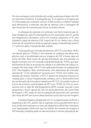 87
Por essa vantagem, este método vem sendo usado para triagem de CHC
em pacientes cirróticos. A portografia por TC é superior às imagens por
TC estimuladas por contraste comum. A RM constitui o melhor método
para demonstrar a extensão vascular da doença, com a vantagem de
não necessitar de contraste para tornar as lesões visíveis.
A utilização do Lipiodol, um contraste com forte tropismo por cé-
lulas neoplásicas, seja em arteriografia ou em associação com TC, auxilia
nos diagnósticos duvidosos, como em tumores pequenos. A TC com
Lipiodol é capaz de detectar CHC a partir de 0,5 cm. Neste caso, o forte
acúmulo de Lipiodol em lesão ocupando espaço é identificado pela TC
1-2 semanas após a injeção do óleo iodado.
A tomografia por emissão de pósitrons (PET-TC) com flúor-18-flu-
oro-desoxi-glicose (18
FFDG) é útil somente na avaliação do efeito tera-
pêutico, pois a sensibilidade para as imagens de CHC é baixa, algo em
torno de 50%. Altos níveis de glicose-6-fosfatase são encontrados no
fígado normal e nos CHC, levando à desfosforilação da 18
FFDG, que pos-
teriormente já não se acumula nas células e se redistribui de volta à cir-
culação. Por esta razão, a PET-CT tem aplicação limitada na avaliação dos
CHC intra-hepático. Mais recentemente, uma alternativa de marcador
(acetato de 11
C) foi utilizada em conjunto com 18
FFDG com melhor visu-
alização das lesões. Portanto, o PET-CT parece ter pequeno impacto no
manejo para o câncer hepatocelular, embora, com o desenvolvimento
da combinação de marcadores (dualtracer PET-CT), isso pode mudar no
futuro. No entanto, a positividade da PET com 18
FFDG no CHC se corre-
laciona com o nível de alfa-fetoproteína (AFP), invasão vascular e pior
prognóstico. Assim, apesar de não ser particularmente útil como teste
de triagem, a PET pode ser útil na avaliação de pacientes com aumento
dos níveis de AFP sem tumor detectável por outras técnicas de imagem.
A biópsia hepática dirigida por US, TC ou laparoscopia confirma o
diagnóstico de CHC, porém não é sugerida como procedimento de ro-
tina, sendo reservada para os casos de diagnóstico difícil. Nos indivíduos
com hepatopatia crônica em que há nódulo aos exames de imagem e
AFP elevada, a biópsia pode ser desnecessária e mesmo prejudicial, de-
 