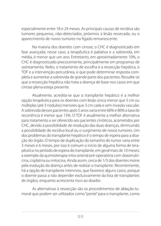 89
especialmente entre 18 e 24 meses. As principais causas de recidiva são
tumores pequenos, não-detectados, próximos à lesão ressecada, ou o
aparecimento de novos tumores no fígado remanescente.
Na maioria dos doentes com cirrose, o CHC é diagnosticado em
fase avançada; nesse caso, a terapêutica é paliativa e a sobrevida, em
média, é menor que um ano. Entretanto, em aproximadamente 10%, o
CHC é diagnosticado precocemente, principalmente em programas de
rastreamento. Neles, o tratamento de escolha é a ressecção hepática, o
TOF e a intervenção percutânea, o que pode determinar resposta com-
pleta e aumentar a sobrevida de grande parte dos pacientes. Ressalte-se
que a ressecção hepática não trata a doença de base nos casos em que
cirrose plena esteja presente.
Atualmente, acredita-se que o transplante hepático é a melhor
opção terapêutica para os doentes com lesão única menor que 5 cm ou
múltiplas (até 3 nódulos) menores que 3 cm cada e sem invasão vascular.
A sobrevida desses pacientes após 5 anos varia entre 60% e 80% a taxa de
recorrência é menor que 15%. O TOF é atualmente a melhor alternativa
para tratamento a ser oferecido aos pacientes cirróticos, acometidos por
CHC, devido à possibilidade de resolução das duas doenças, diminuindo
a possibilidade de recidiva local ou o surgimento de novos tumores. Um
dos problemas do transplante hepático é o tempo de espera para a doa-
ção do órgão. O tempo de duplicação do tamanho do tumor varia entre
3 meses e 6 meses, por isso é comum o início de alguma forma de tera-
pêutica no período de espera do transplante, em geral mais de 10 meses;
a exemplo da quimioterapia intra-arterial pré-operatória com doxorrubi-
cina, cisplatina ou mitocina. Ainda assim, cerca de 1/3 dos doentes morre
pela evolução da doença antes de realizar o transplante. Recentemente,
há a opção de transplante intervivos, que favorece alguns casos, porque
o doente passa a não depender exclusivamente da lista de transplantes
de órgãos, enquanto acrescenta risco ao doador.
As alternativas à ressecção são os procedimentos de ablação tu-
moral que podem ser utilizados como“ponte”para o transplante, como
 