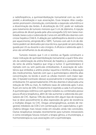 90
a radiofreqüência, a quimioembolização transarterial com ou sem li-
piodol, a alcoolização e suas associações. Essas terapias ditas coadju-
vantes promovem citorredução, controlando a expansão volumétrica e
a disseminação das lesões. A alcoolização do CHC pode ser realizada
para tratamento de tumores menores que 5 cm de diâmetro. A injeção
percutânea de álcool guiada pela ultra-sonografia (US) tem baixa mor-
bidade, baixo custo e sobrevida de 3 anos em até 60% dos doentes com
cirrose hepática Child A. A ablação por radiofreqüência destrói o tumor
por aquecimento, atingindo 80 a 100ºC. Tumores com até 4 cm de diâ-
metro podem ser destruídos por essa técnica, que pode ser percutânea,
guiada por US ou durante o ato cirúrgico. A eficácia e sobrevida após 5
anos são semelhantes às da alcoolização.
Tumores maiores que 5 cm e restritos ao fígado constituem a
maior indicação de quimioembolização transarterial, a qual é feita atra-
vés da cateterização da artéria femoral, da hepática e, posteriormente,
do ramo da artéria hepática que irriga o tumor. O quimioterápico é
injetado com ou sem partículas embolizantes. A associação de subs-
tância que emboliza a artéria produz isquemia e lentifica a depuração
dos medicamentos, fazendo com que o quimioterápico obtenha altas
concentrações no tecido e assim as células morrem com maior rapi-
dez. O lipiodol (contraste oleoso) ocasionalmente é empregado como
embolizante. Em aproximadamente 25% dos doentes é observada uma
redução de 50% ou mais. As melhores taxas de sobrevida após 3 anos
ficam em torno de 50%. O tratamento é repetido a cada 4 a 8 semanas.
A quimioterapia sistêmica com agentes isolados ou combinados possui
pouca eficácia terapêutica, além de não aumentar a sobrevida dos por-
tadores de CHC. Apenas 10% dos doentes têm algum tipo de resposta.
Isso se deve possivelmente às altas expressões do gene de resistência
a múltiplas drogas no CHC. Drogas antiangiogênicas, acetato de me-
gestrol, inibidores da COX-2 em combinação com capecitabina, e gen-
citabina (drogas mais novas) estão em estudos ainda não concluídos.
Outras terapêuticas testadas recentemente para tumores irressecáveis
e como estratégias futuras incluem a terapia gênica, a imunoterapia, a
hormonioterapia ou suas associações com a quimioterapia.
 