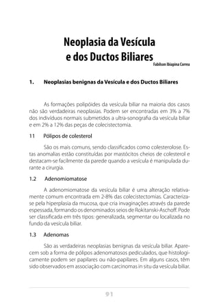 91
Neoplasia daVesícula
e dos Ductos BiliaresFabilson Ibiapina Correa
1.	 Neoplasias benignas da Vesícula e dos Ductos Biliares
As formações polipóides da vesícula biliar na maioria dos casos
não são verdadeiras neoplasias. Podem ser encontradas em 3% a 7%
dos indivíduos normais submetidos a ultra-sonografia da vesícula biliar
e em 2% a 12% das peças de colecistectomia.
11 Pólipos de colesterol
São os mais comuns, sendo classificados como colesterolose. Es-
tas anomalias estão constituídas por mastócitos cheios de colesterol e
destacam-se facilmente da parede quando a vesícula é manipulada du-
rante a cirurgia.
1.2 Adenomiomatose
A adenomiomatose da vesícula biliar é uma alteração relativa-
mente comum encontrada em 2-8% das colecistectomias. Caracteriza-
se pela hiperplasia da mucosa, que cria invaginações através da parede
espessada, formando os denominados seios de Rokitanski-Aschoff. Pode
ser classificada em três tipos: generalizada, segmentar ou localizada no
fundo da vesícula biliar.
1.3 Adenomas
São as verdadeiras neoplasias benignas da vesícula biliar. Apare-
cem sob a forma de pólipos adenomatosos pediculados, que histologi-
camente podem ser papilares ou não-papilares. Em alguns casos, têm
sido observados em associação com carcinomas in situ da vesícula biliar.
 