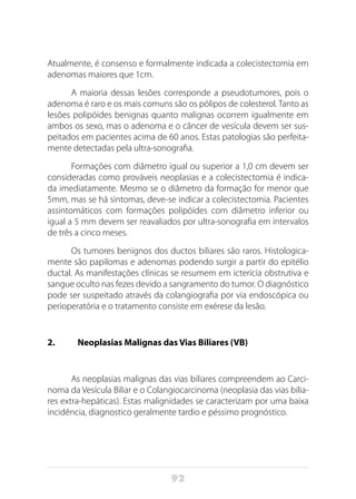92
Atualmente, é consenso e formalmente indicada a colecistectomia em
adenomas maiores que 1cm.
A maioria dessas lesões corresponde a pseudotumores, pois o
adenoma é raro e os mais comuns são os pólipos de colesterol. Tanto as
lesões polipóides benignas quanto malignas ocorrem igualmente em
ambos os sexo, mas o adenoma e o câncer de vesícula devem ser sus-
peitados em pacientes acima de 60 anos. Estas patologias são perfeita-
mente detectadas pela ultra-sonografia.
Formações com diâmetro igual ou superior a 1,0 cm devem ser
consideradas como prováveis neoplasias e a colecistectomia é indica-
da imediatamente. Mesmo se o diâmetro da formação for menor que
5mm, mas se há sintomas, deve-se indicar a colecistectomia. Pacientes
assintomáticos com formações polipóides com diâmetro inferior ou
igual a 5 mm devem ser reavaliados por ultra-sonografia em intervalos
de três a cinco meses.
Os tumores benignos dos ductos biliares são raros. Histologica-
mente são papilomas e adenomas podendo surgir a partir do epitélio
ductal. As manifestações clínicas se resumem em icterícia obstrutiva e
sangue oculto nas fezes devido a sangramento do tumor. O diagnóstico
pode ser suspeitado através da colangiografia por via endoscópica ou
perioperatória e o tratamento consiste em exérese da lesão.
2. 	 Neoplasias Malignas das Vias Biliares (VB)
As neoplasias malignas das vias biliares compreendem ao Carci-
noma da Vesícula Biliar e o Colangiocarcinoma (neoplasia das vias bilia-
res extra-hepáticas). Estas malignidades se caracterizam por uma baixa
incidência, diagnostico geralmente tardio e péssimo prognóstico.
 