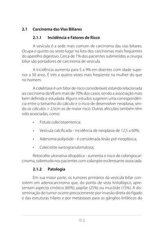 93
2.1 Carcinoma das Vias Biliares
2.1.1 Incidência e Fatores de Risco
A vesícula é a sede mais comum de carcinoma das vias biliares.
Ocupa o quinto ou sexto lugar na lista dos carcinomas mais freqüentes
do aparelho digestivo. Cerca de 1% dos pacientes submetidos a cirurgia
biliar são portadores de carcinoma de vesícula.
A incidência aumenta para 5 a 9% em doentes com idade supe-
rior a 50 anos. É três a quatro vezes mais freqüente na mulher do que
no homem.
A colelitíase é um fator de risco considerável, estando relacionada
ao carcinoma da VB em mais de 70% dos casos, sendo a associação mais
bem definida e estudada. Alguns estudos sugerem uma correspondên-
cia entre o tamanho do cálculo e o risco de desenvolver neoplasia, sen-
do os cálculos > 2,5cm os de maior risco. Outras afecções também têm
sido associadas, como:
•	 Fistula colecistoenterica;
•	 Vesícula calcificada - incidência de neoplasia de 12,5 a 60%;
•	 Adenoma polipóide - é considerada lesão pré-neoplásica;
•	 Colecistite xantogranulomatosa;
Retocolite ulcerativa idiopática - aumenta o risco de colangiocar-
cinoma, sobretudo nos pacientes com colangite esclerosante associada.
2.1.2 Patologia
Em sua maior parte, os tumores primários da vesícula biliar con-
sistem em adenocarcinoma que, do ponto de vista histológico, apre-
sentam aspecto cirrótico (60%), papilar (25%) ou mucóide (15%). A dis-
seminação do tumor ocorre precocemente por invasão direta do fígado
e das estruturas hílares e por metástases para os gânglios linfáticos do
 