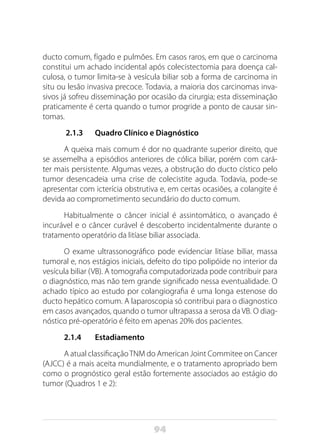 94
ducto comum, fígado e pulmões. Em casos raros, em que o carcinoma
constitui um achado incidental após colecistectomia para doença cal-
culosa, o tumor limita-se à vesícula biliar sob a forma de carcinoma in
situ ou lesão invasiva precoce. Todavia, a maioria dos carcinomas inva-
sivos já sofreu disseminação por ocasião da cirurgia; esta disseminação
praticamente é certa quando o tumor progride a ponto de causar sin-
tomas.
2.1.3 Quadro Clínico e Diagnóstico
A queixa mais comum é dor no quadrante superior direito, que
se assemelha a episódios anteriores de cólica biliar, porém com cará-
ter mais persistente. Algumas vezes, a obstrução do ducto cístico pelo
tumor desencadeia uma crise de colecistite aguda. Todavia, pode-se
apresentar com icterícia obstrutiva e, em certas ocasiões, a colangite é
devida ao comprometimento secundário do ducto comum.
Habitualmente o câncer inicial é assintomático, o avançado é
incurável e o câncer curável é descoberto incidentalmente durante o
tratamento operatório da litíase biliar associada.
O exame ultrassonográfico pode evidenciar litíase biliar, massa
tumoral e, nos estágios iniciais, defeito do tipo polipóide no interior da
vesícula biliar (VB). A tomografia computadorizada pode contribuir para
o diagnóstico, mas não tem grande significado nessa eventualidade. O
achado típico ao estudo por colangiografia é uma longa estenose do
ducto hepático comum. A laparoscopia só contribui para o diagnostico
em casos avançados, quando o tumor ultrapassa a serosa da VB. O diag-
nóstico pré-operatório é feito em apenas 20% dos pacientes.
2.1.4 Estadiamento
A atual classificaçãoTNM do American Joint Commitee on Cancer
(AJCC) é a mais aceita mundialmente, e o tratamento apropriado bem
como o prognóstico geral estão fortemente associados ao estágio do
tumor (Quadros 1 e 2):
 